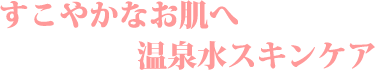 すこやかなお肌へ温泉水スキンケア